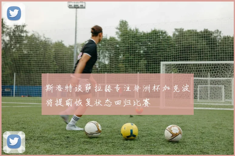斯洛特谈萨拉赫专注非洲杯加克波将提前恢复状态回归比赛