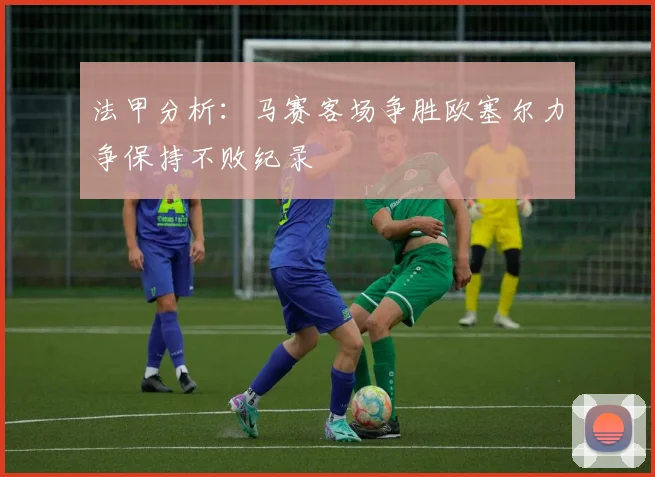 法甲分析：马赛客场争胜欧塞尔力争保持不败纪录