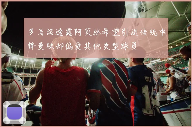 罗马诺透露阿莫林希望引进传统中锋曼联却偏爱其他类型球员