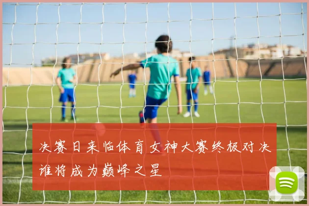 决赛日来临体育女神大赛终极对决谁将成为巅峰之星