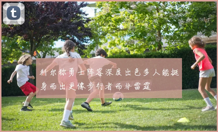 科尔称勇士阵容深度出色多人能挺身而出更像步行者而非雷霆