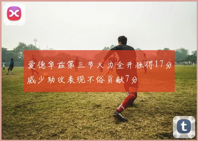 爱德华兹第三节火力全开独得17分威少助攻表现不俗贡献7分