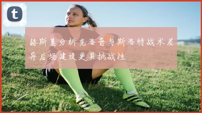 赫斯基分析克洛普与斯洛特战术差异后场建设更具挑战性