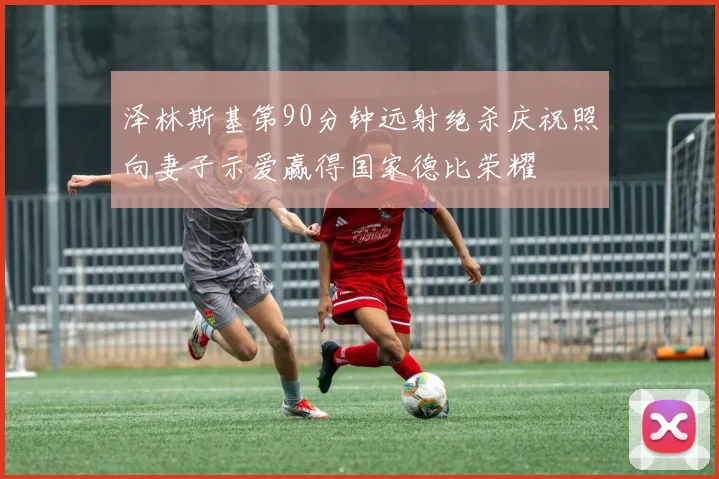 泽林斯基第90分钟远射绝杀庆祝照向妻子示爱赢得国家德比荣耀