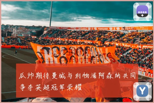 瓜帅期待曼城与利物浦阿森纳共同争夺英超冠军荣耀