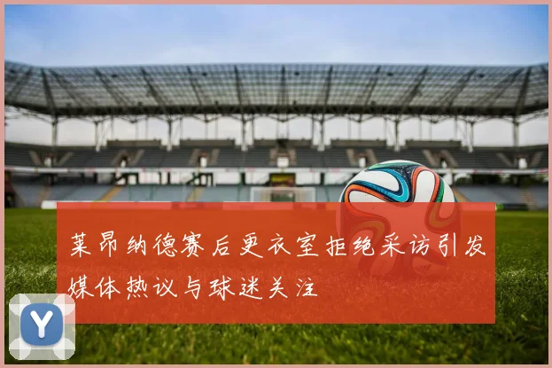 莱昂纳德赛后更衣室拒绝采访引发媒体热议与球迷关注