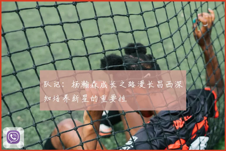 队记：杨瀚森成长之路漫长昌西深知培养新星的重要性