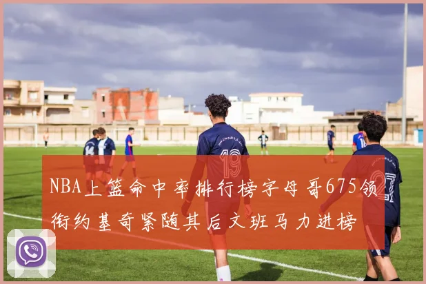 NBA上篮命中率排行榜字母哥675领衔约基奇紧随其后文班马力进榜