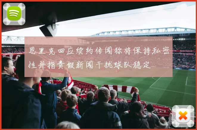 恩里克回应续约传闻称将保持私密性并指责假新闻干扰球队稳定