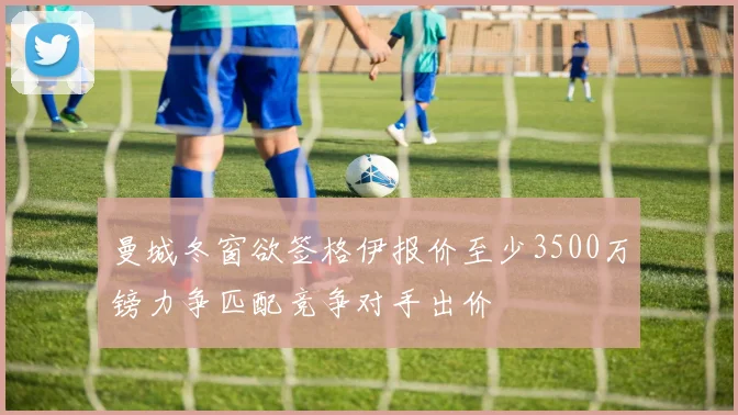 曼城冬窗欲签格伊报价至少3500万镑力争匹配竞争对手出价