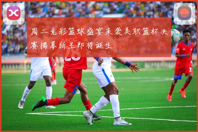 周二竞彩篮球盛宴来袭美职篮杯决赛揭幕新王即将诞生