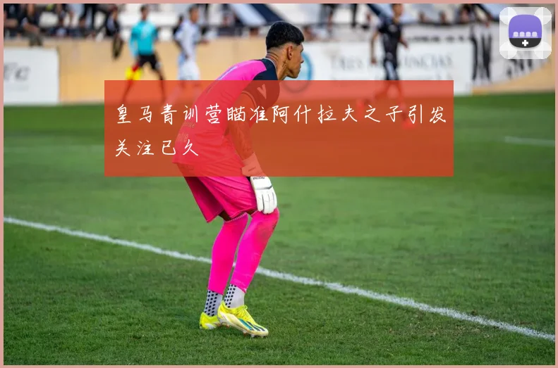 皇马青训营瞄准阿什拉夫之子引发关注已久