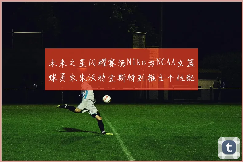 未来之星闪耀赛场Nike为NCAA女篮球员朱朱沃特金斯特别推出个性配色球鞋