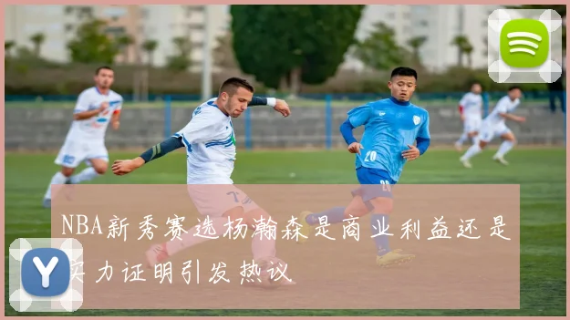 NBA新秀赛选杨瀚森是商业利益还是实力证明引发热议