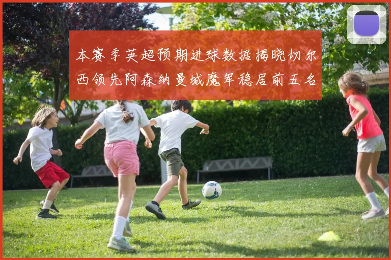 本赛季英超预期进球数据揭晓切尔西领先阿森纳曼城魔军稳居前五名