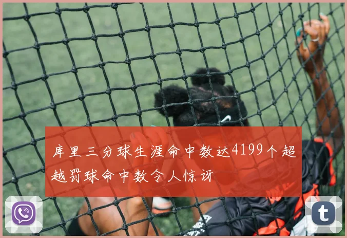 库里三分球生涯命中数达4199个超越罚球命中数令人惊讶