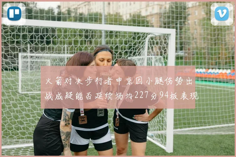 火箭对决步行者申京因小腿伤势出战成疑能否延续场均227分94板表现