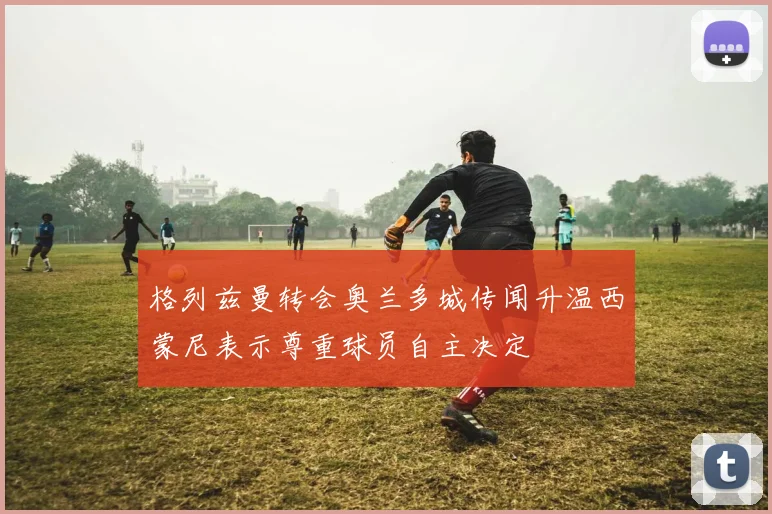 格列兹曼转会奥兰多城传闻升温西蒙尼表示尊重球员自主决定