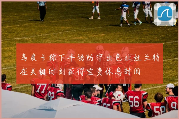乌度卡称下半场防守出色让杜兰特在关键时刻获得宝贵休息时间