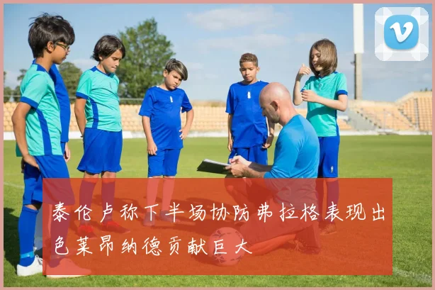 泰伦卢称下半场协防弗拉格表现出色莱昂纳德贡献巨大