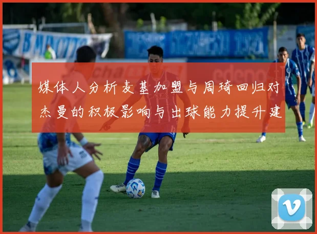 媒体人分析麦基加盟与周琦回归对杰曼的积极影响与出球能力提升建议