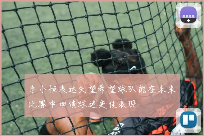 李小恒表达失望希望球队能在未来比赛中回馈球迷更佳表现