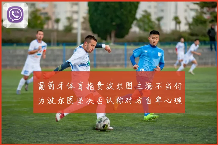 葡萄牙体育指责波尔图主场不当行为波尔图坚决否认称对方自卑心理作祟