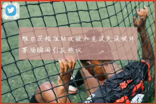 维尔茨精准助攻被加克波失误破坏赛场瞬间引发热议