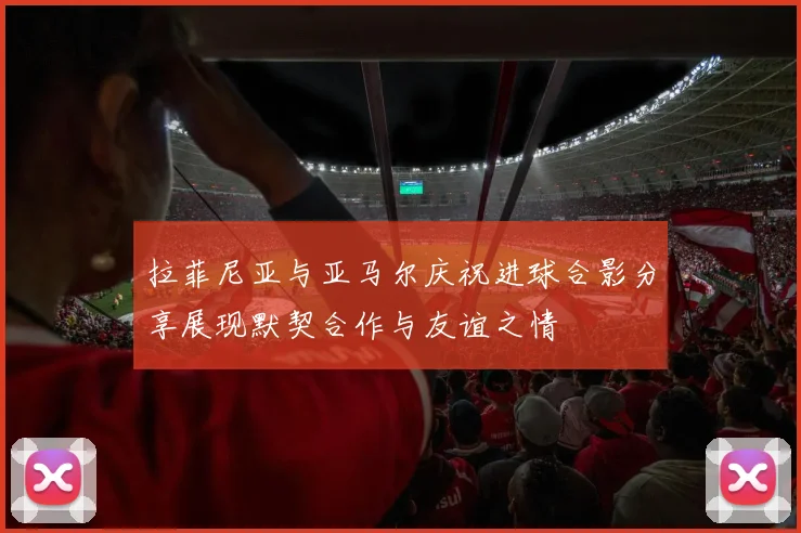 拉菲尼亚与亚马尔庆祝进球合影分享展现默契合作与友谊之情