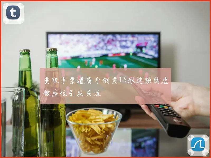 曼联季票遭黄牛倒卖15球迷频购虚假座位引发关注