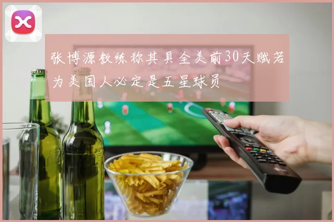 张博源教练称其具全美前30天赋若为美国人必定是五星球员