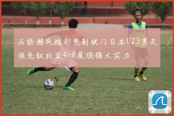 石桥濑风精彩兜射破门日本U23男足领先叙利亚4-0展现强大实力