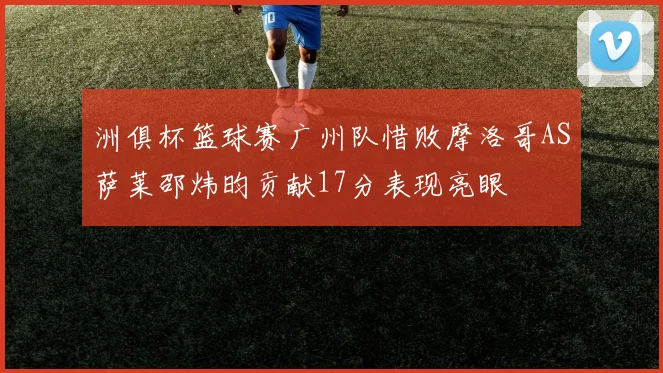 洲俱杯篮球赛广州队惜败摩洛哥AS萨莱邵炜昀贡献17分表现亮眼