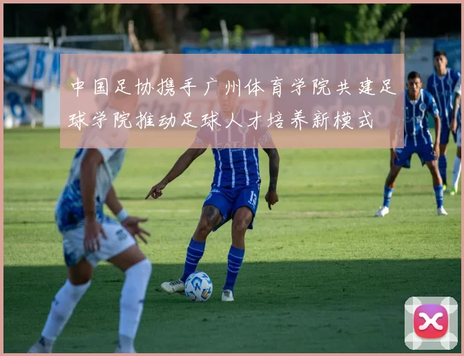 中国足协携手广州体育学院共建足球学院推动足球人才培养新模式