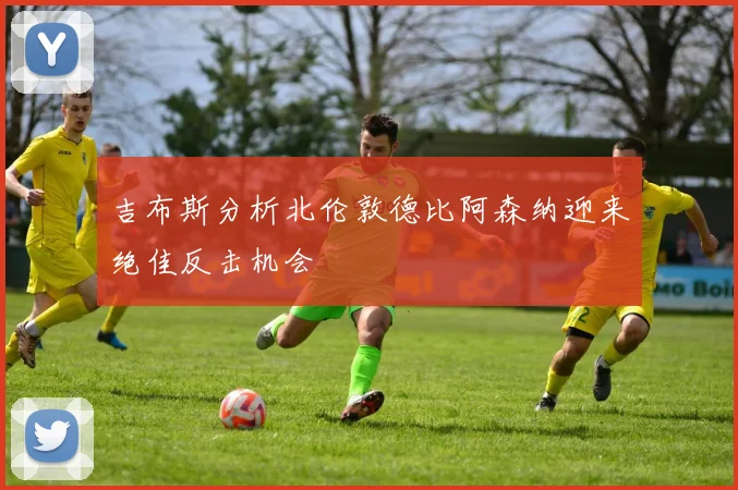 吉布斯分析北伦敦德比阿森纳迎来绝佳反击机会